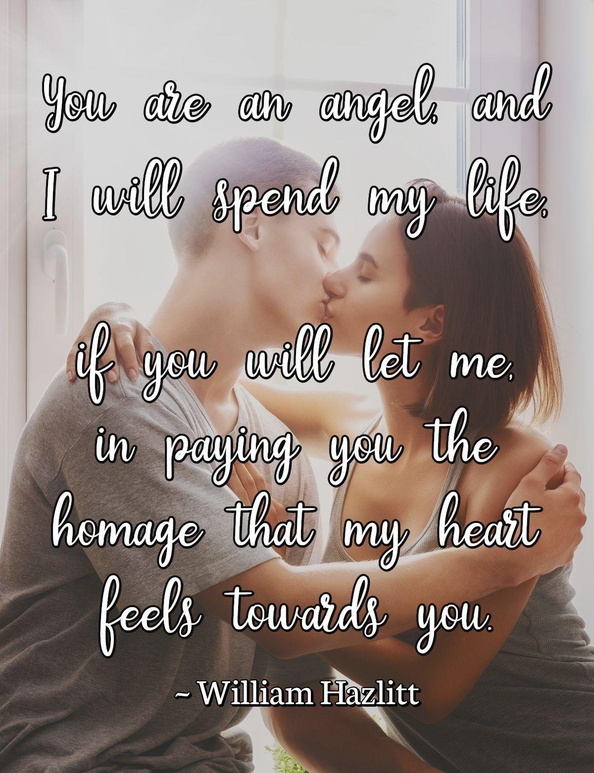 You are an angel, and I will spend my life, if you will let me, in paying you the homage that my heart feels towards you.