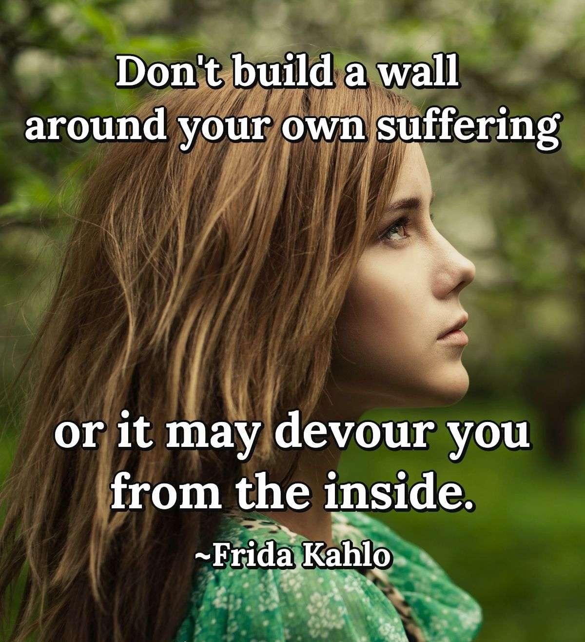 Don't build a wall around your own suffering or it may devour you from the inside.