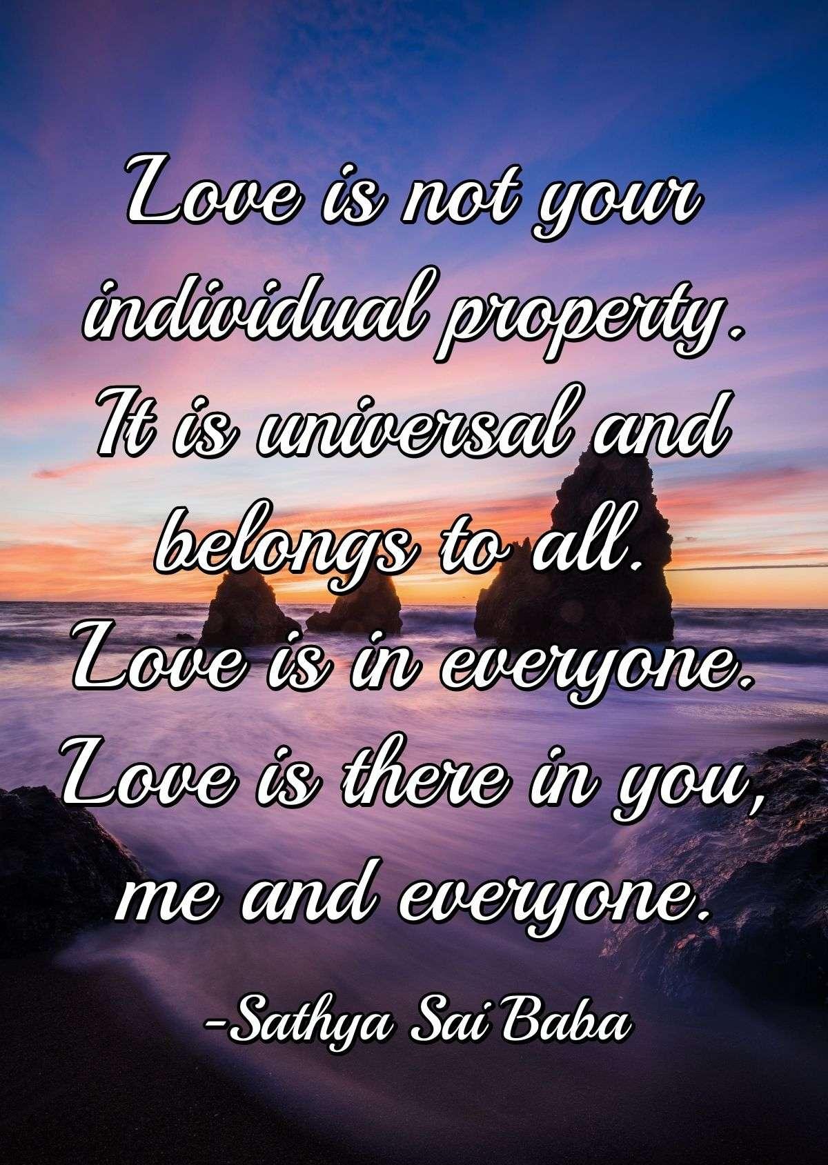 Love is not your individual property. It is universal and belongs to all. Love is in everyone. Love is there in you, me and everyone.