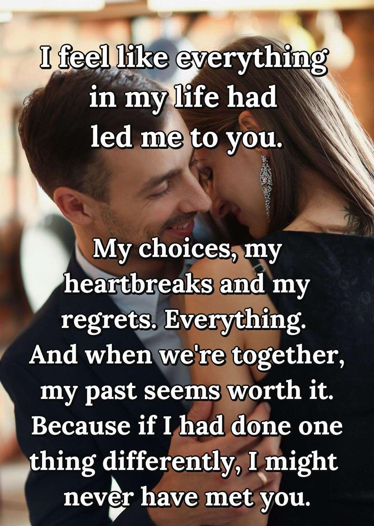 I feel like everything in my life had led me to you. My choices, my heartbreaks and my regrets. Everything. And when we're together, my past seems worth it. Because if I had done one thing differently, I might never have met you.