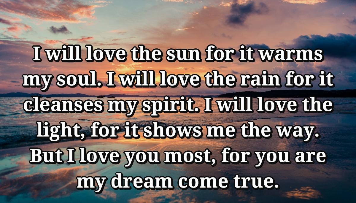 I will love the sun for it warms my soul. I will love the rain for it cleanses my spirit. I will love the light, for it shows me the way. But I love you most, for you are my dream come true.