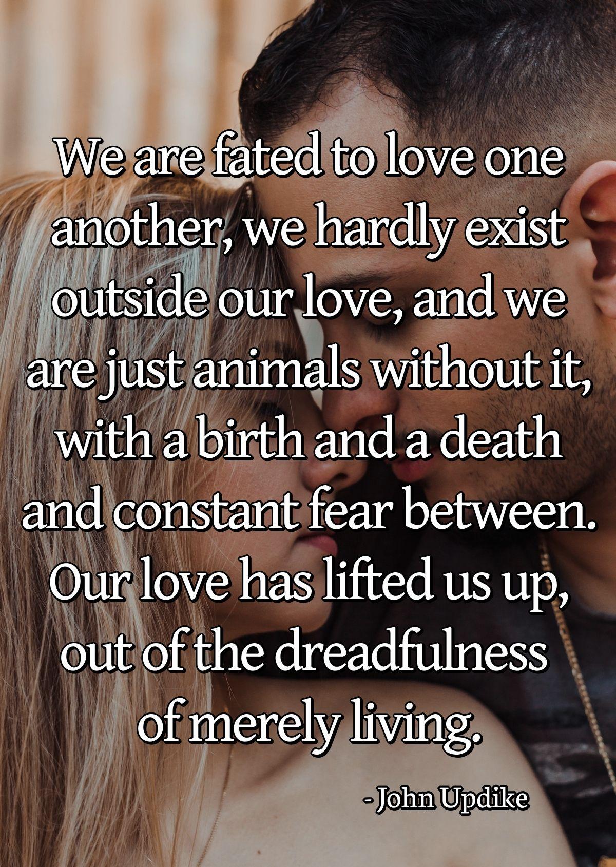 We are fated to love one another, we hardly exist outside our love, and we are just animals without it, with a birth and a death and constant fear between. Our love has lifted us up, out of the dreadfulness of merely living.