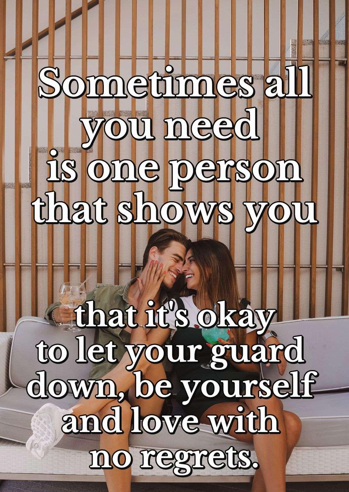 Sometimes all you need is one person that shows you that it's okay to let your guard down, be yourself and love with no regrets.