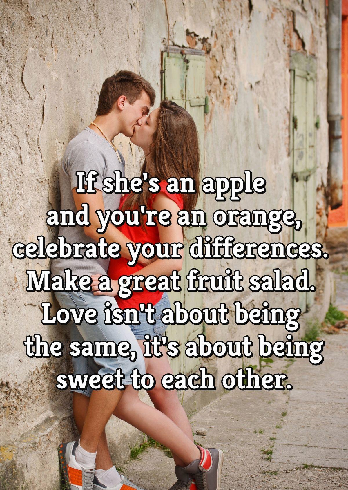 If she's an apple and you're an orange, celebrate your differences. Make a great fruit salad. Love isn't about being the same, it's about being sweet to each other.