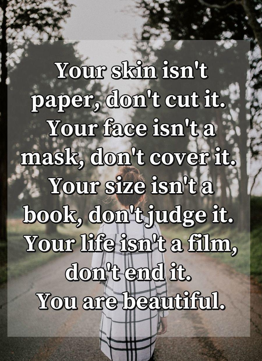 Your skin isn't paper, don't cut it. Your face isn't a mask, don't cover it. Your size isn't a book, don't judge it. Your life isn't a film, don't end it. You are beautiful.