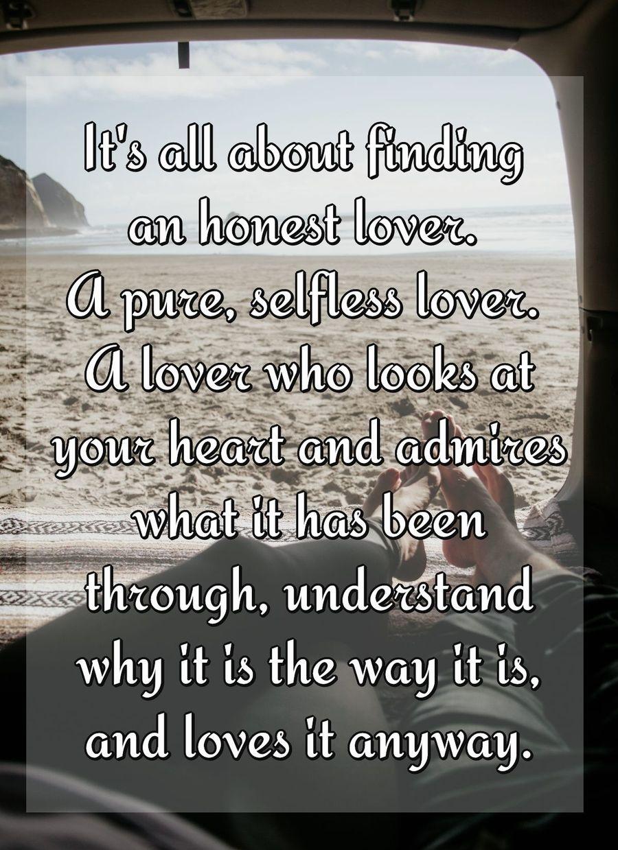 It's all about finding an honest lover. A pure, selfless lover. A lover who looks at your heart and admires what it has been through, understand why it is the way it is, and loves it anyway.