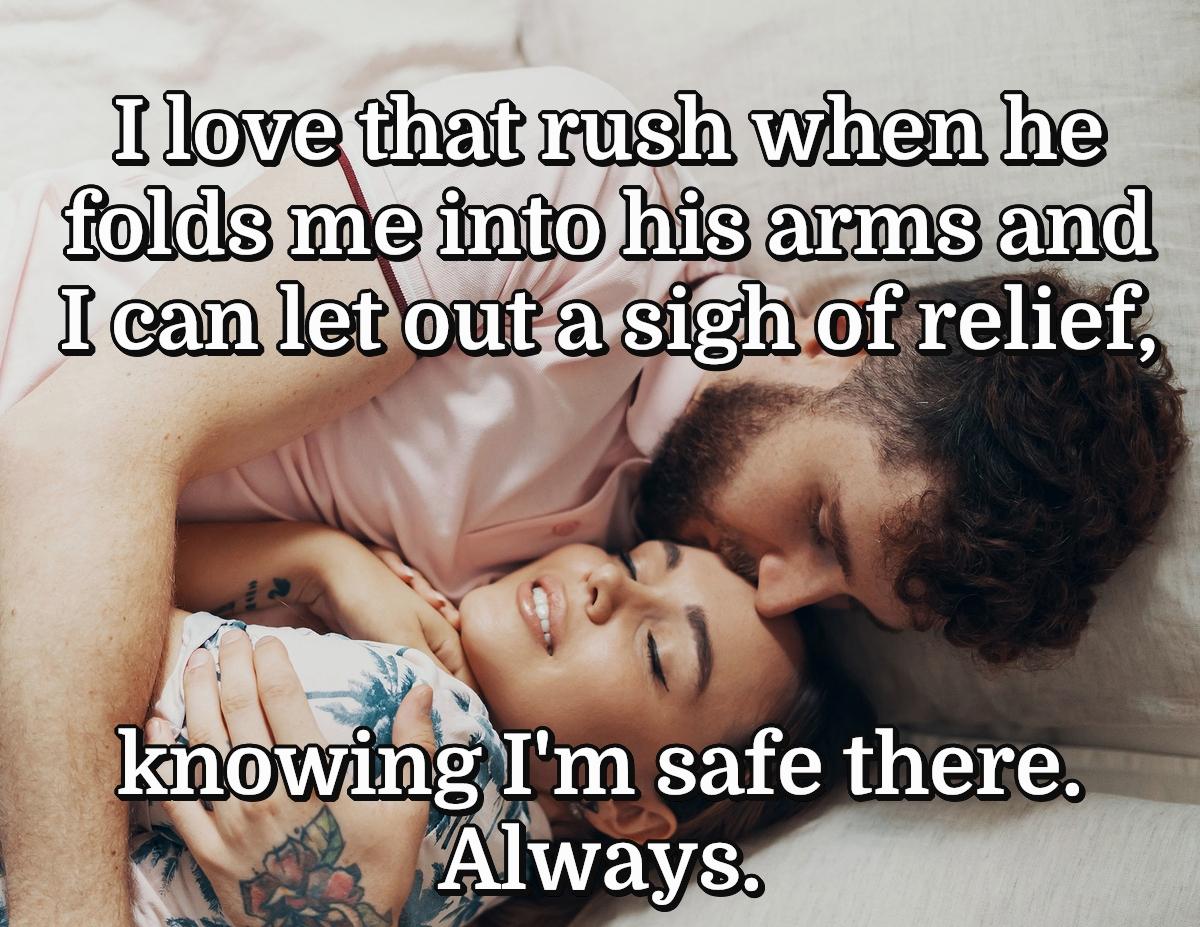 I love that rush when he folds me into his arms and I can let out a sigh of relief, knowing I'm safe there.  Always.