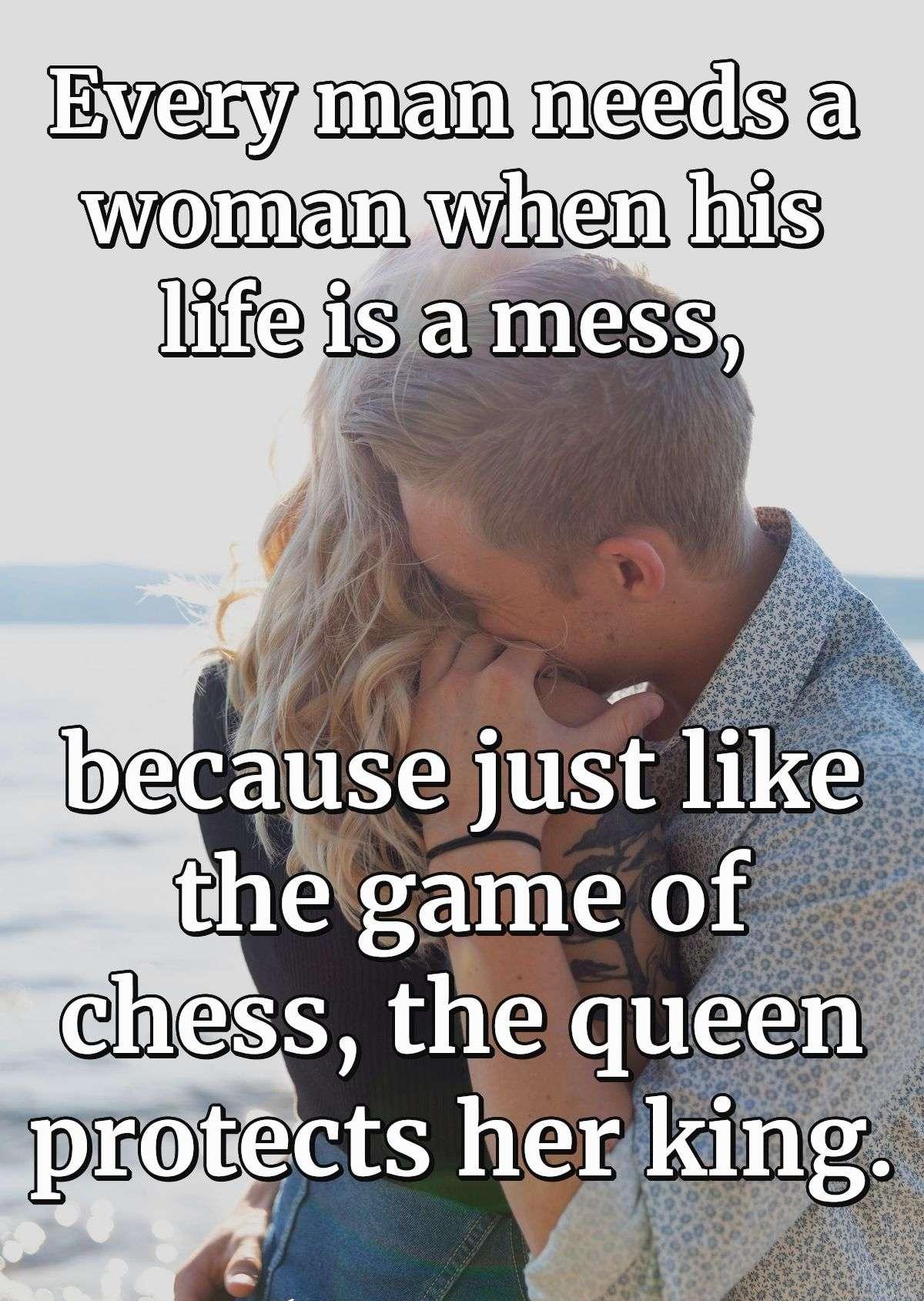 Every man needs a woman when his life is a mess, because just like the game of chess, the queen protects her king.