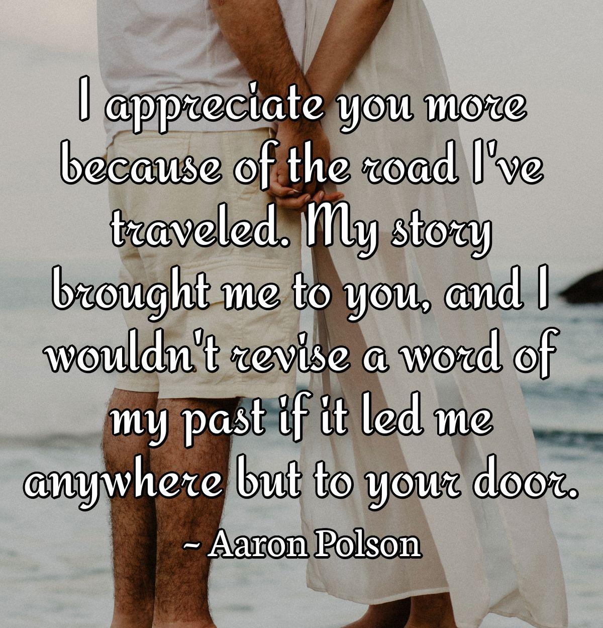 I appreciate you more because of the road I've traveled. My story brought me to you, and I wouldn't revise a word of my past if it led me anywhere but to your door.