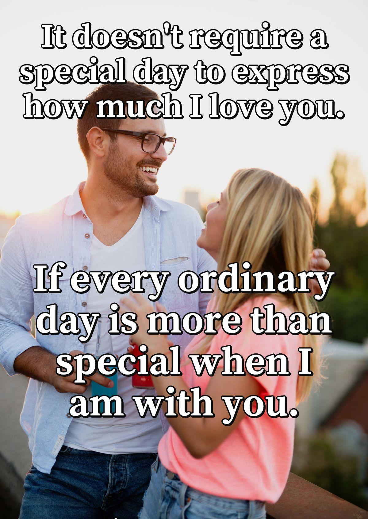 It doesn't require a special day to express how much I love you. If every ordinary day is more than special when I am with you.