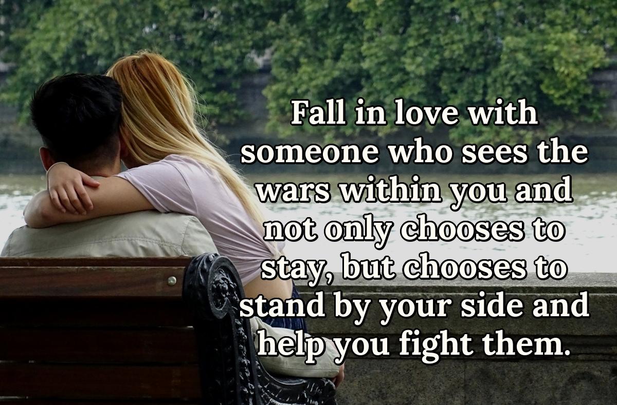 Fall in love with someone who sees the wars within you and not only chooses to stay, but chooses to stand by your side and help you fight them.