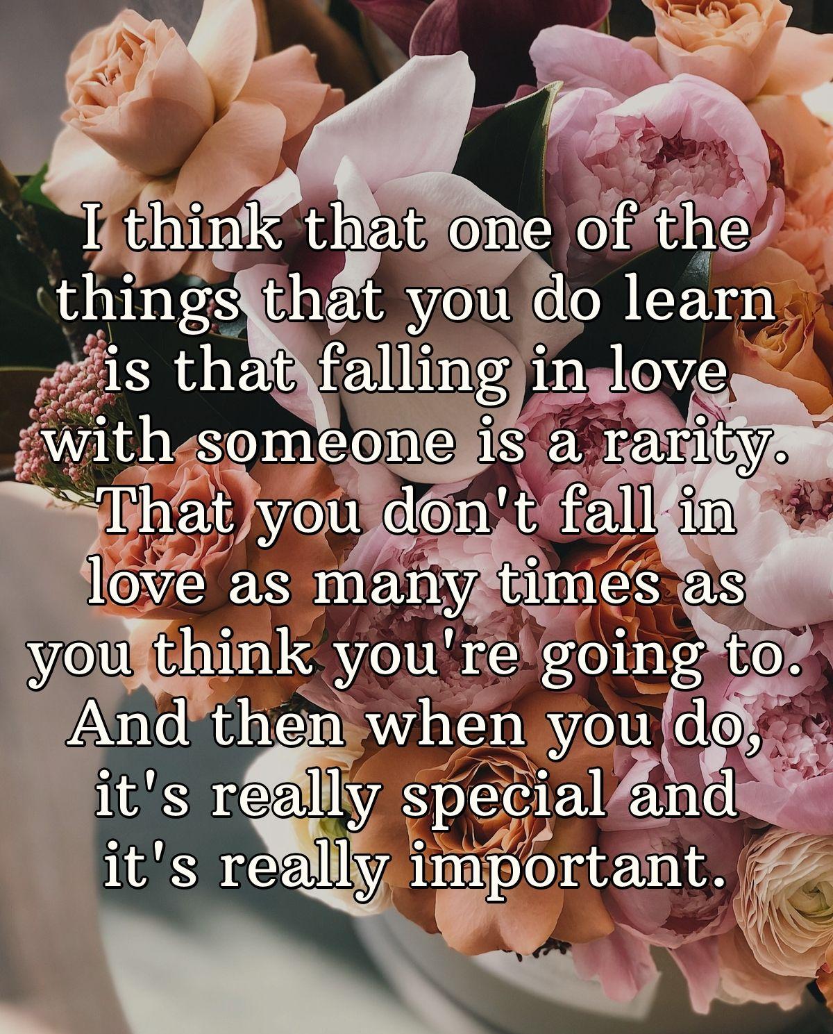 I think that one of the things that you do learn is that falling in love with someone is a rarity. That you don't fall in love as many times as you think you're going to.And then when you do, it's really special and it's really important.