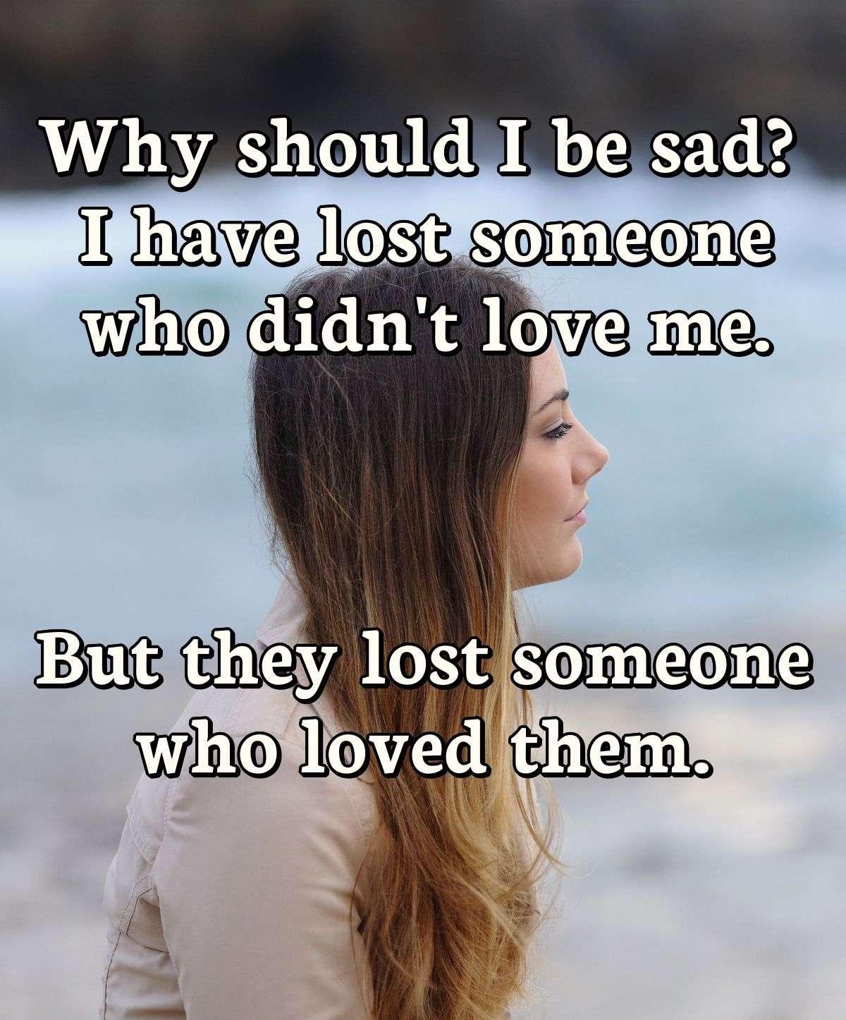 Why should I be sad? I have lost someone who didn't love me. But they lost someone who loved them.