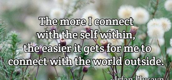 The more I connect with the self within, the easier it gets for me to connect with the world outside.