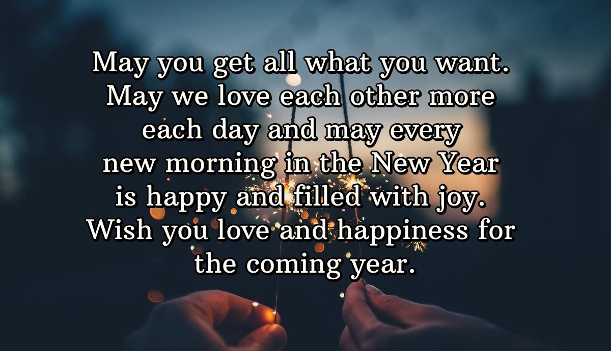 May you get all what you want. May we love each other more each day and may every new morning in the New Year is happy and filled with joy. Wish you love and happiness for the coming year.