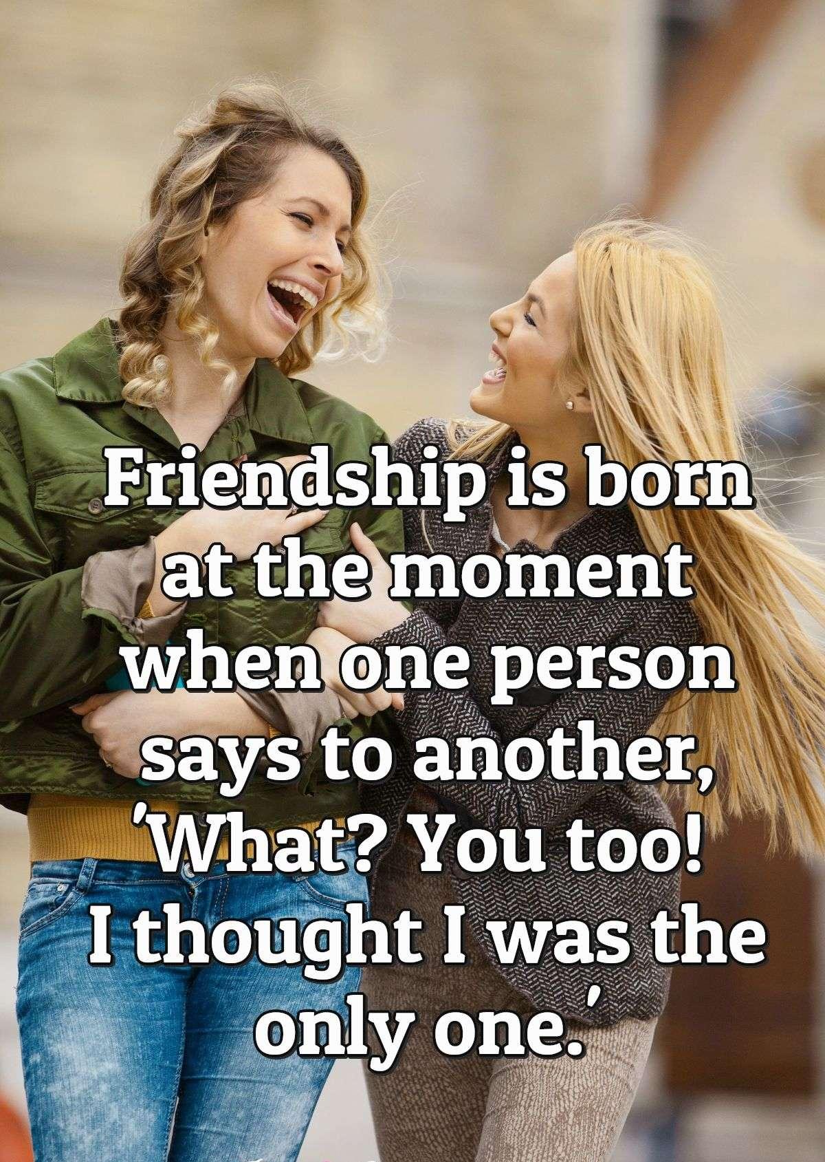 Friendship is born at the moment when one person says to another, 'What? You too! I thought I was the only one.'