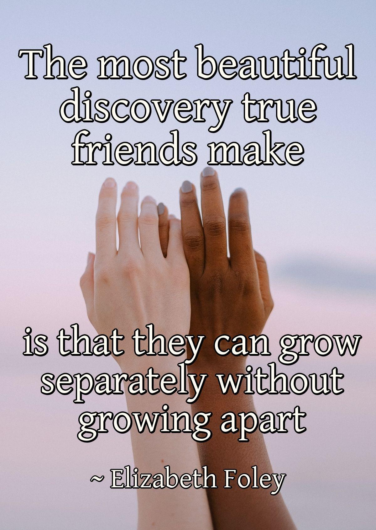 The most beautiful discovery true friends make is that they can grow separately without growing apart