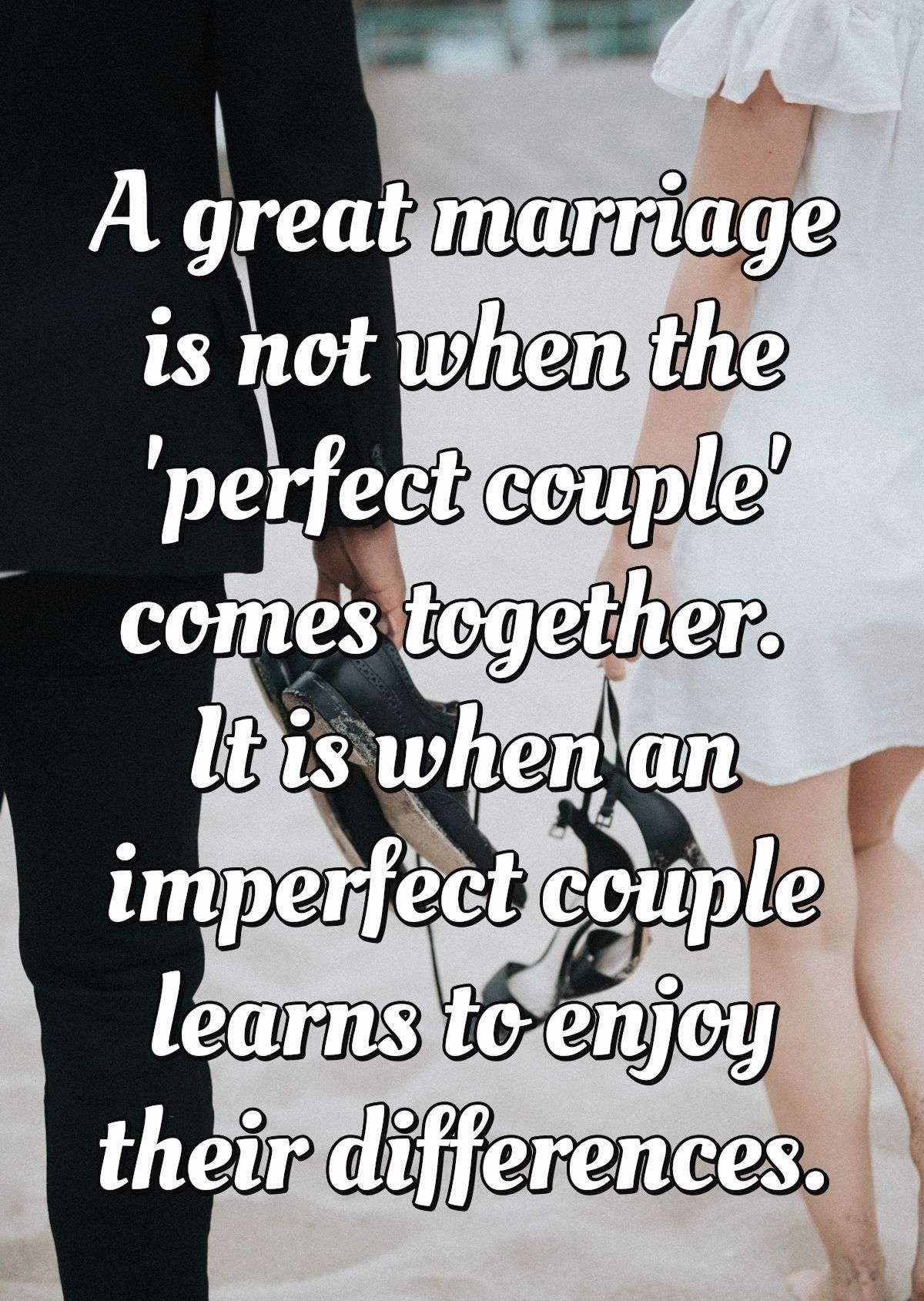 A great marriage is not when the 'perfect couple' comes together. It is when an imperfect couple learns to enjoy their differences.