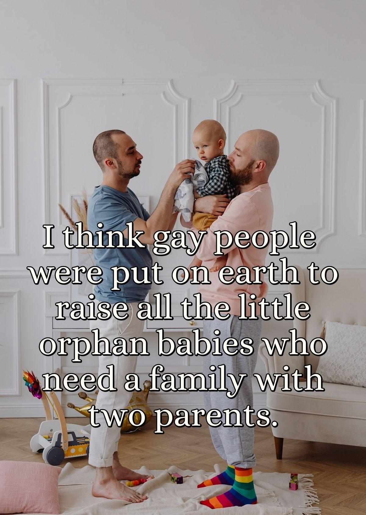 I think gay people were put on earth to raise all the little orphan babies who need a family with two parents.