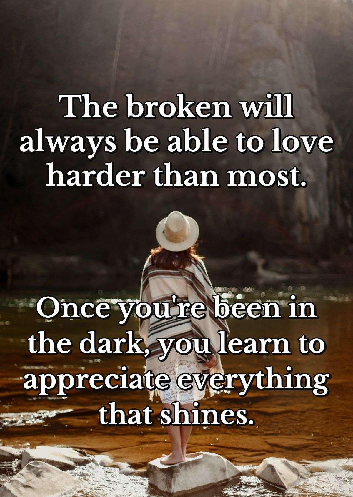 The broken will always be able to love harder than most. Once you're been in the dark, you learn to appreciate everything that shines.