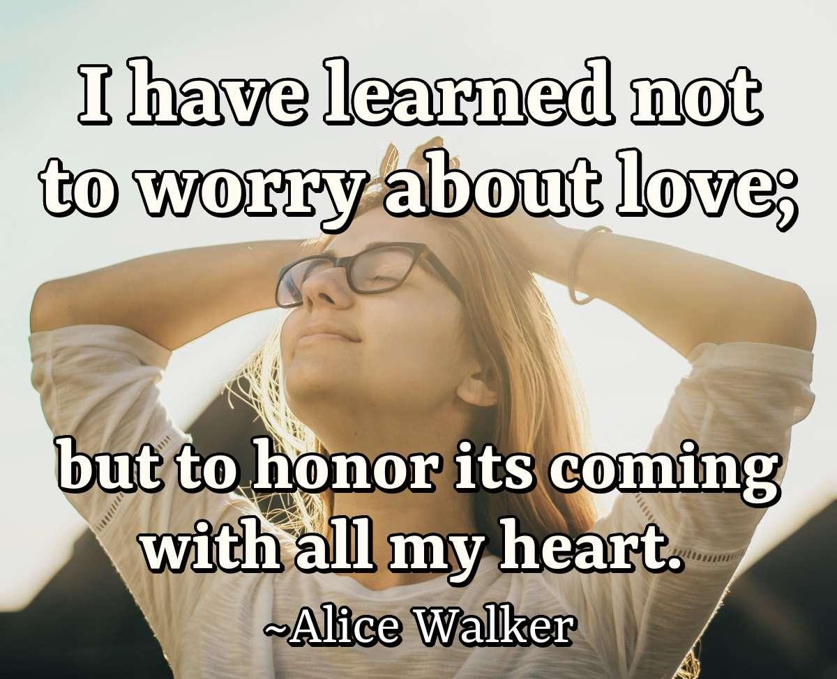 I have learned not to worry about love; but to honor its coming with all my heart.