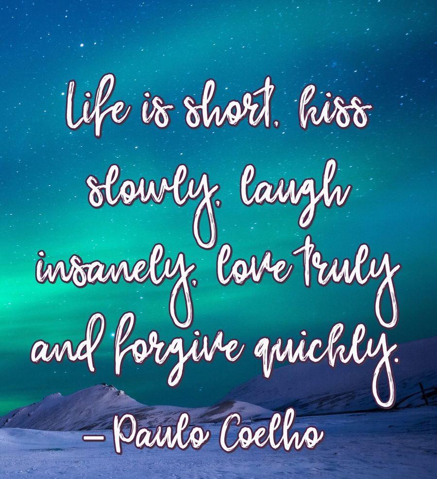 Life is short, kiss slowly, laugh insanely, love truly and forgive quickly.