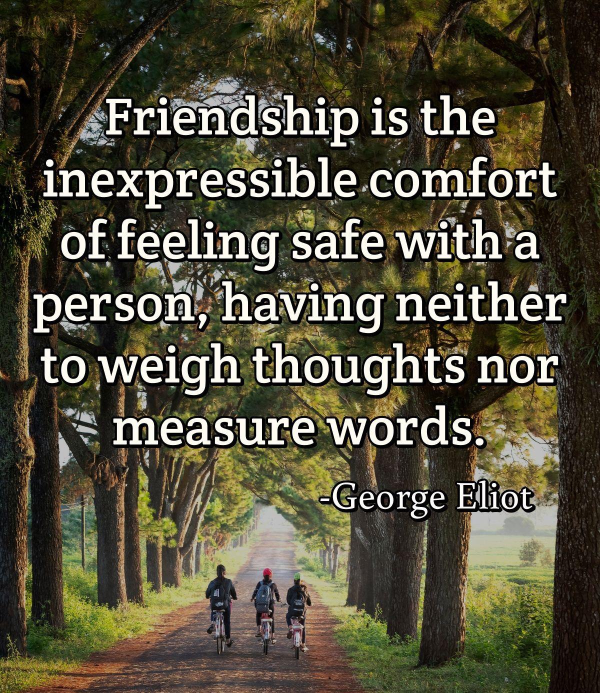 Friendship is the inexpressible comfort of feeling safe with a person, having neither to weigh thoughts nor measure words.