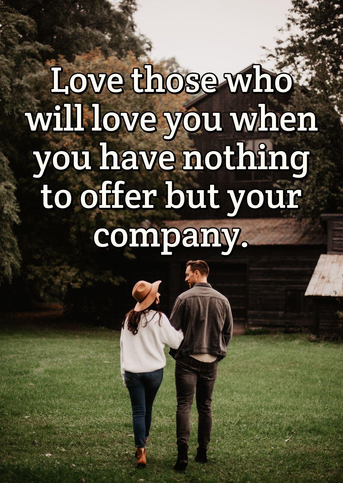 Love those who will love you when you have nothing to offer but your company.