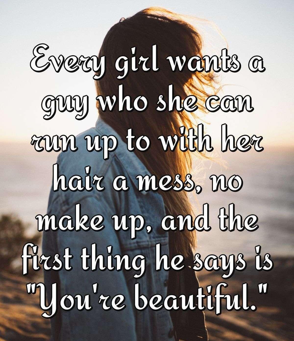 Every girl wants a guy who she can run up to with her hair a mess, no make up, and the first thing he says is \"You're beautiful.\