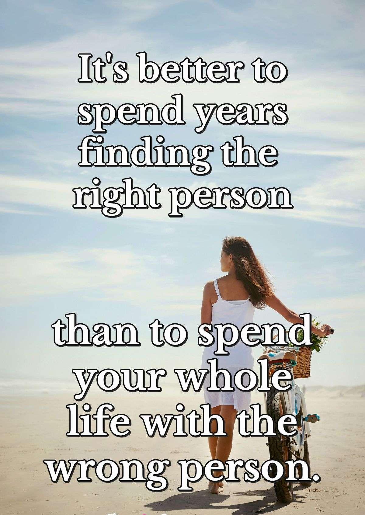 It's better to spend years finding the right person than to spend your whole life with the wrong person.