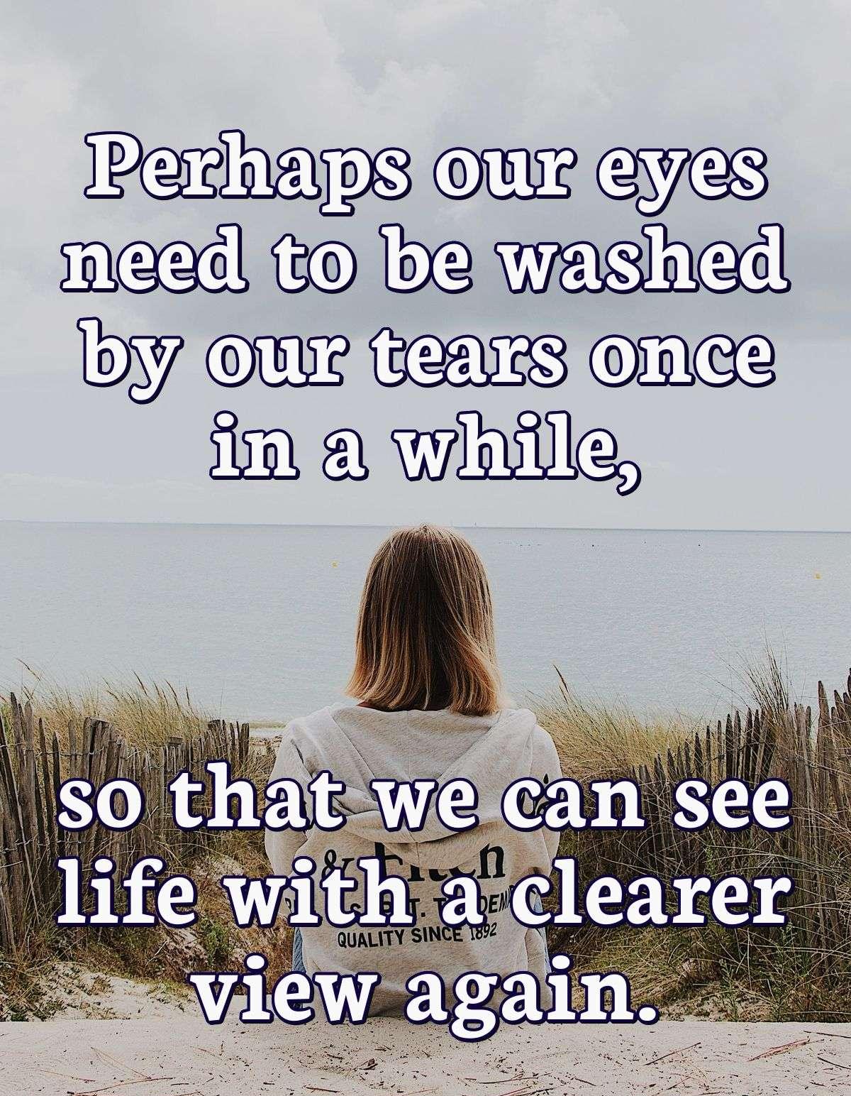 Perhaps our eyes need to be washed by our tears once in a while, so that we can see life with a clearer view again.