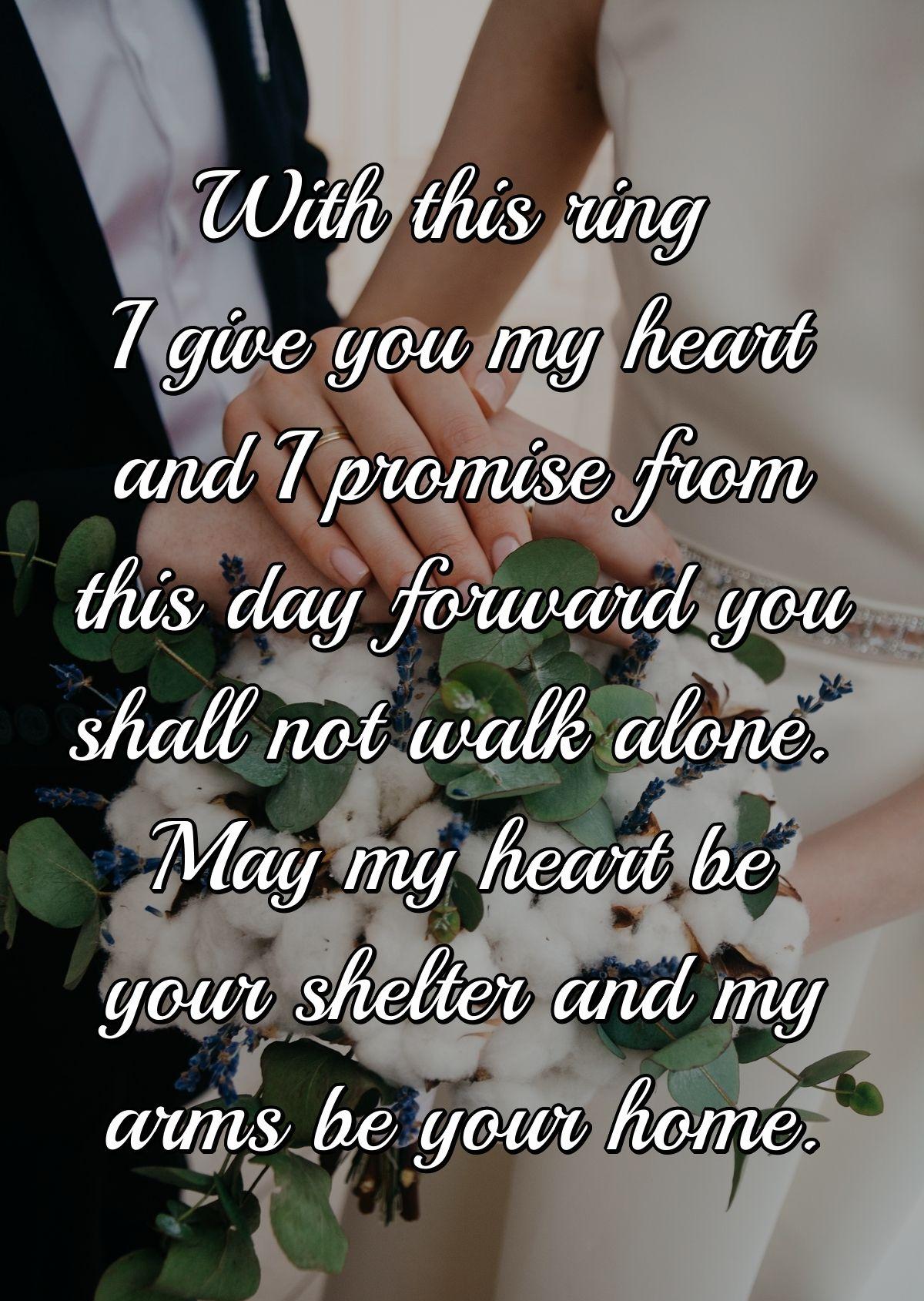 With this ring I give you my heart and I promise from this day forward you shall not walk alone. May my heart be your shelter and my arms be your home.