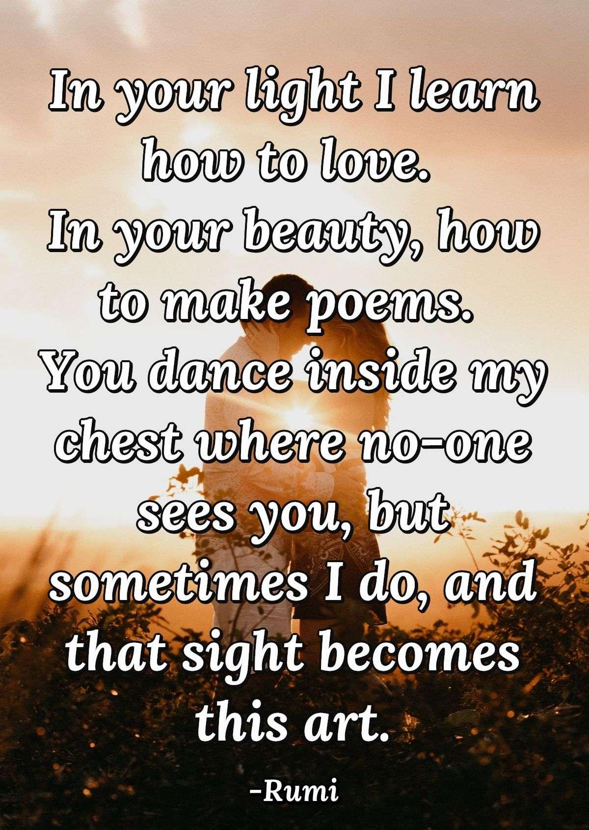 In your light I learn how to love. In your beauty, how to make poems. You dance inside my chest where no-one sees you, but sometimes I do, and that sight becomes this art.