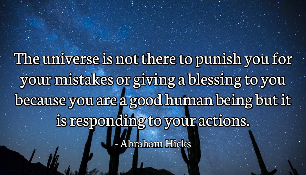 The universe is not there to punish you for your mistakes or giving a blessing to you because you are a good human being but it is responding to your actions.