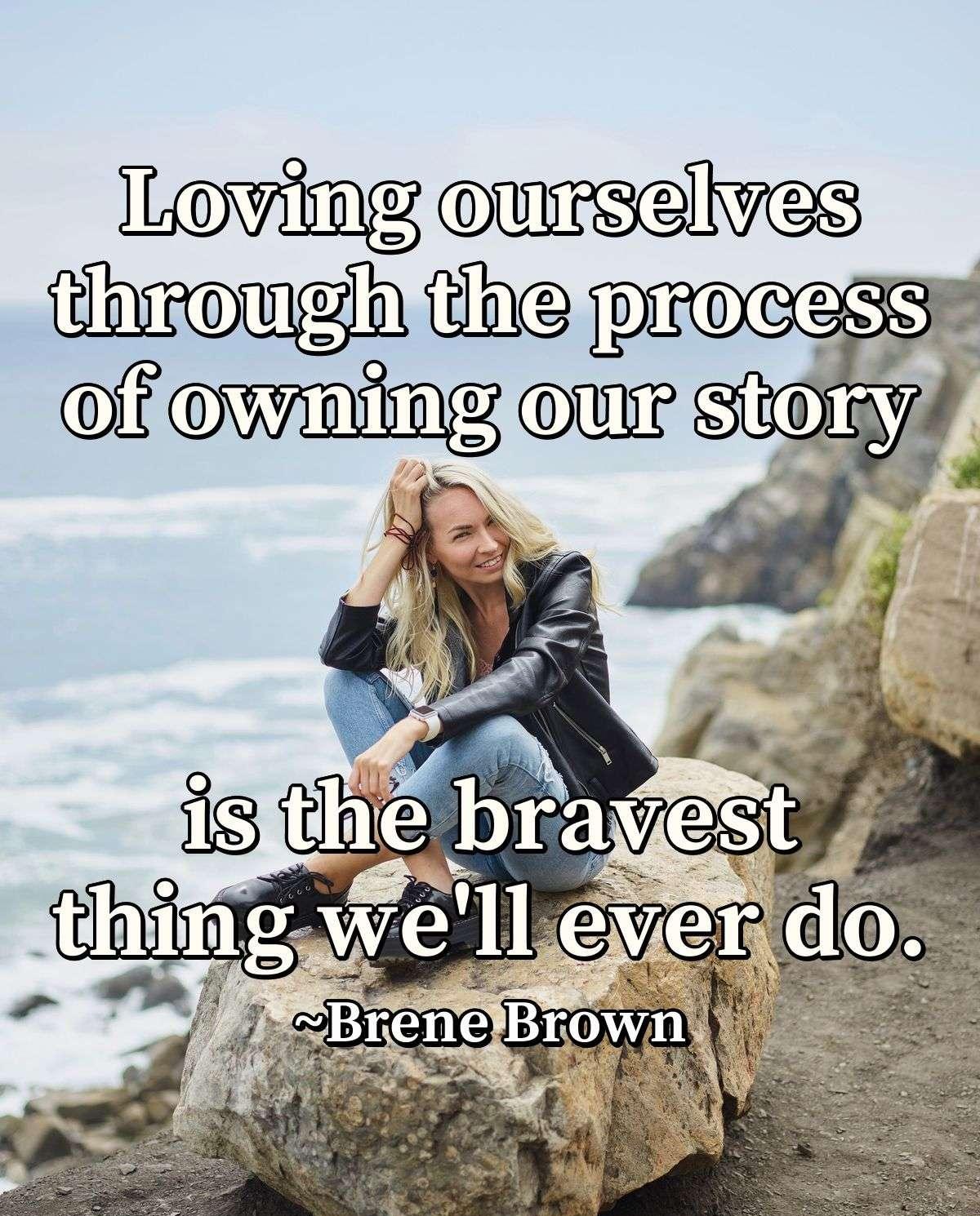 Loving ourselves through the process of owning our story is the bravest thing we'll ever do.