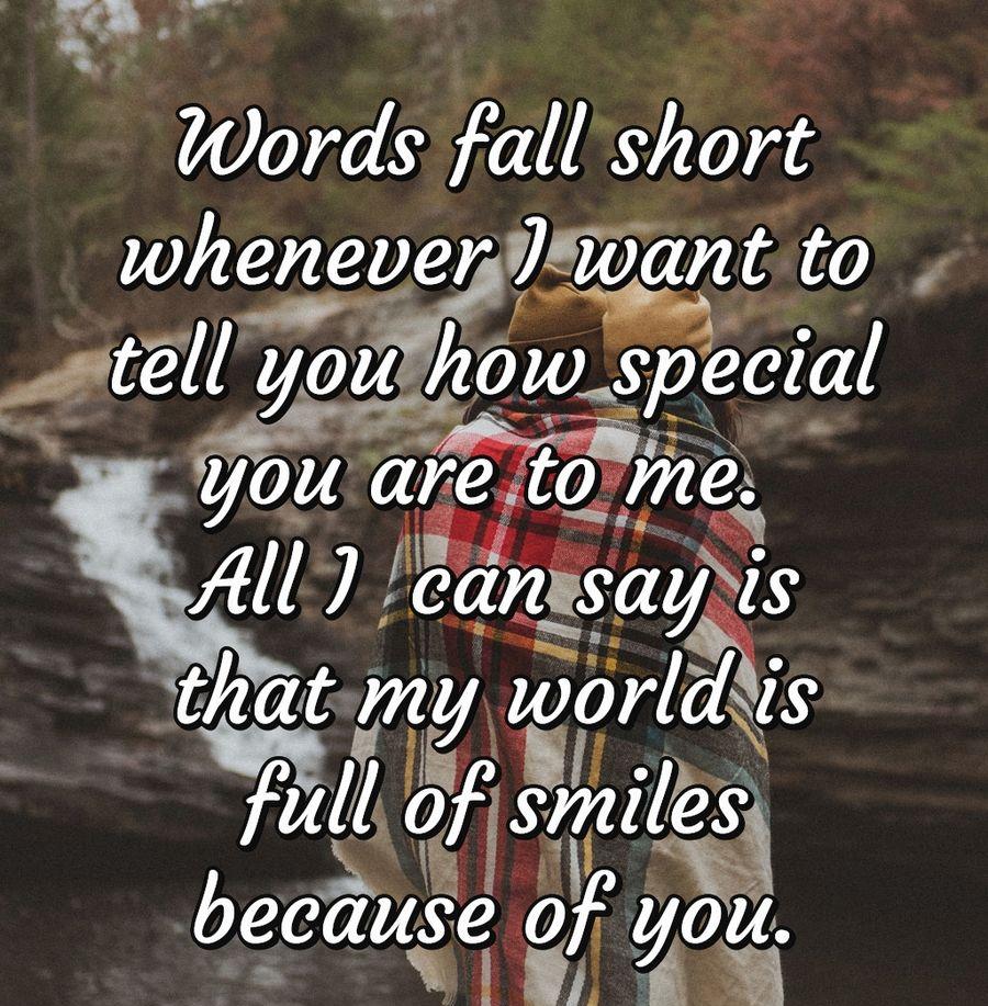 Words fall short whenever I want to tell you how special you are to me. All I  can say is that my world is full of smiles because of you.