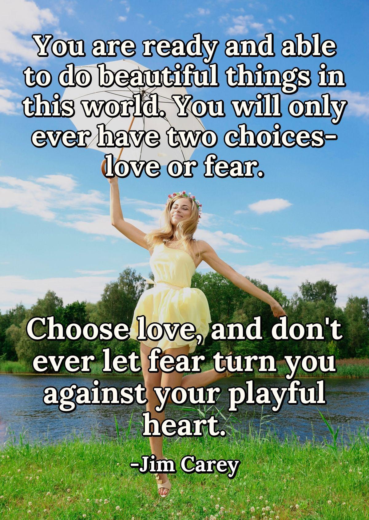 You are ready and able to do beautiful things in this world. You will only ever have two choices- love or fear. Choose love, and don't ever let fear turn you against your playful heart.