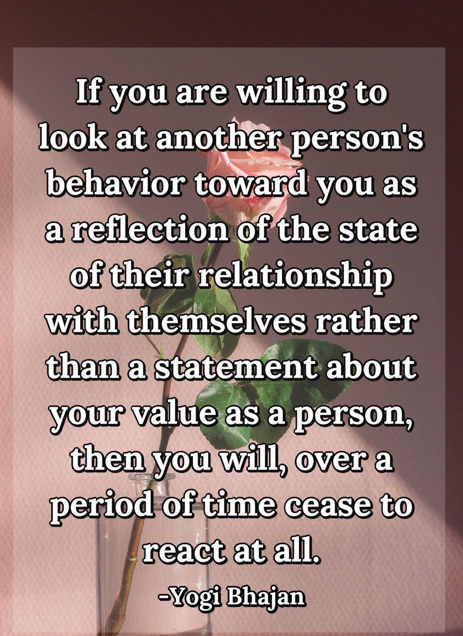 If you are willing to look at another person's behavior toward you as a reflection of the state of their relationship with themselves rather than a statement about your value as a person, then you will, over a period of time cease to react at all.