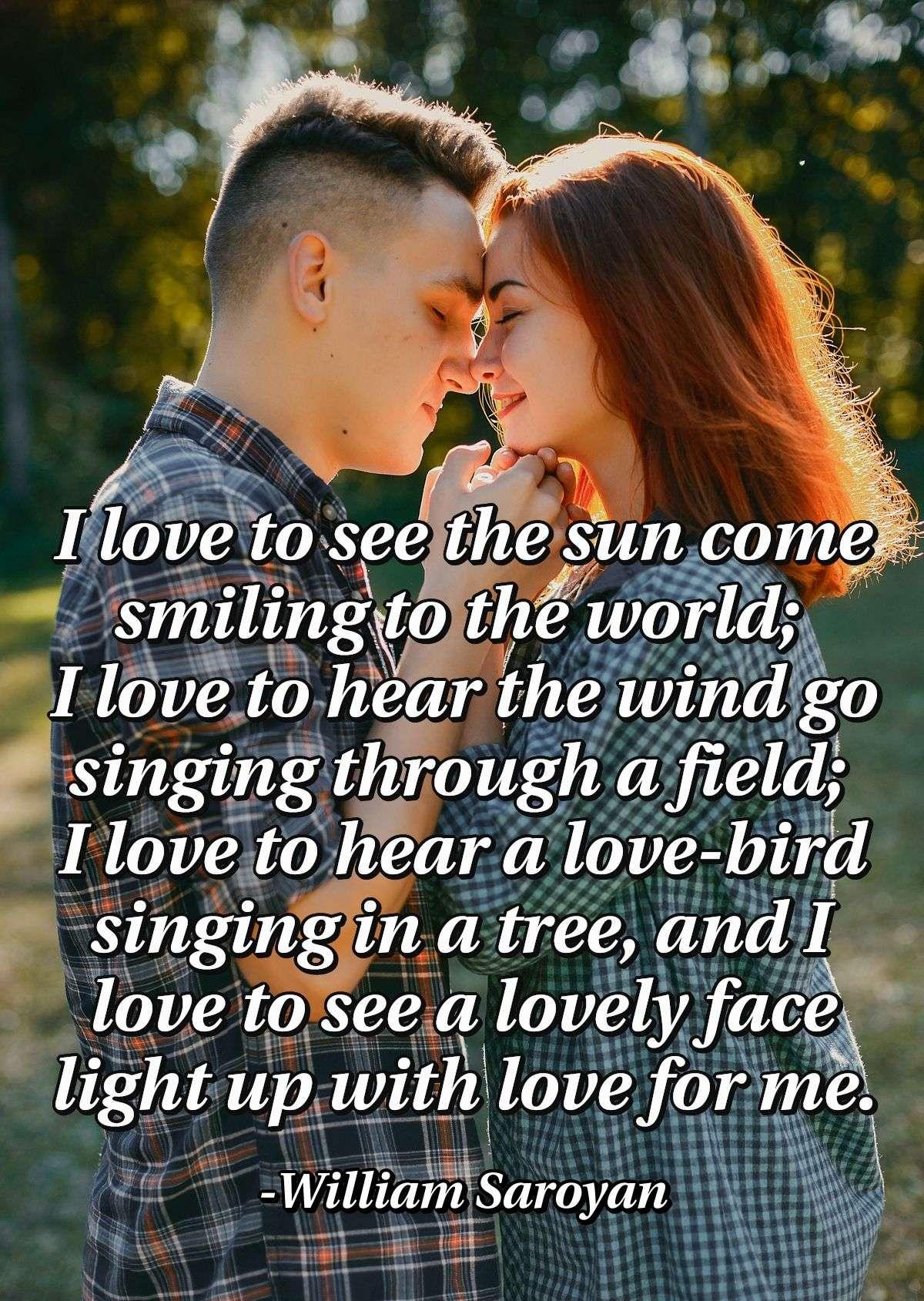 I love to see the sun come smiling to the world; I love to hear the wind go singing through a field; I love to hear a love-bird singing in a tree, and I love to see a lovely face light up with love for me.