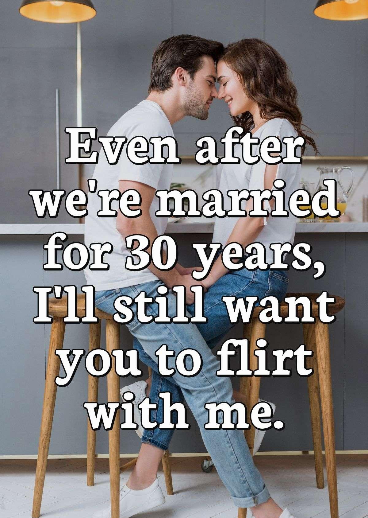 Even after we're married for 30 years, I'll still want you to flirt with me.