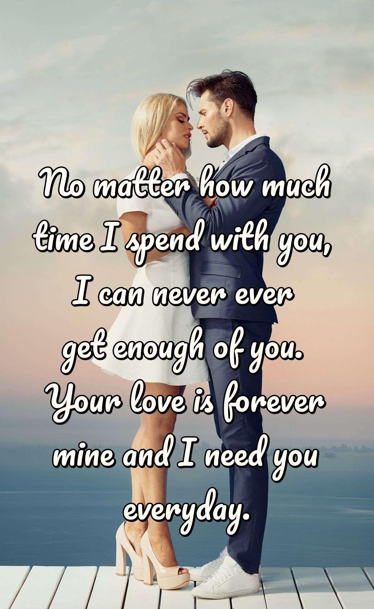 No matter how much time I spend with you, I can never ever get enough of you. Your love is forever mine and I need you everyday.