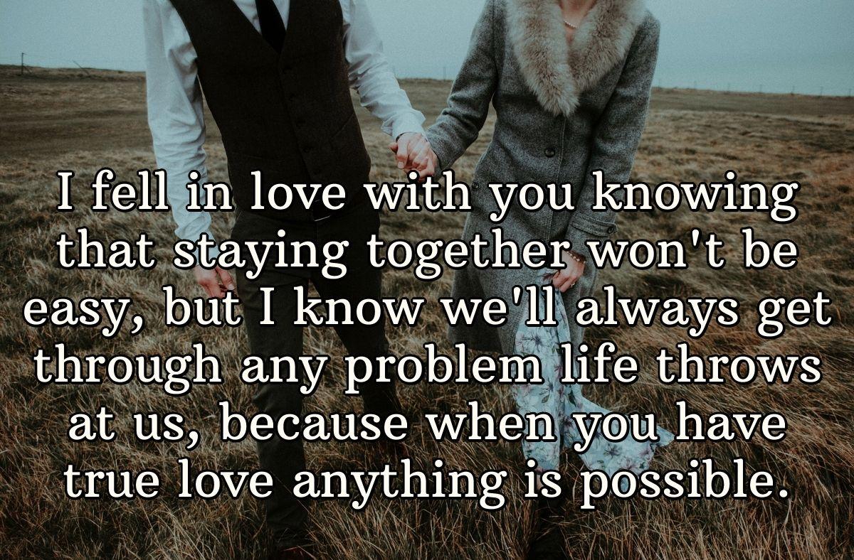 I fell in love with you knowing that staying together won't be easy, but I know we'll always get through any problem life throws at us, because when you have true love anything is possible.