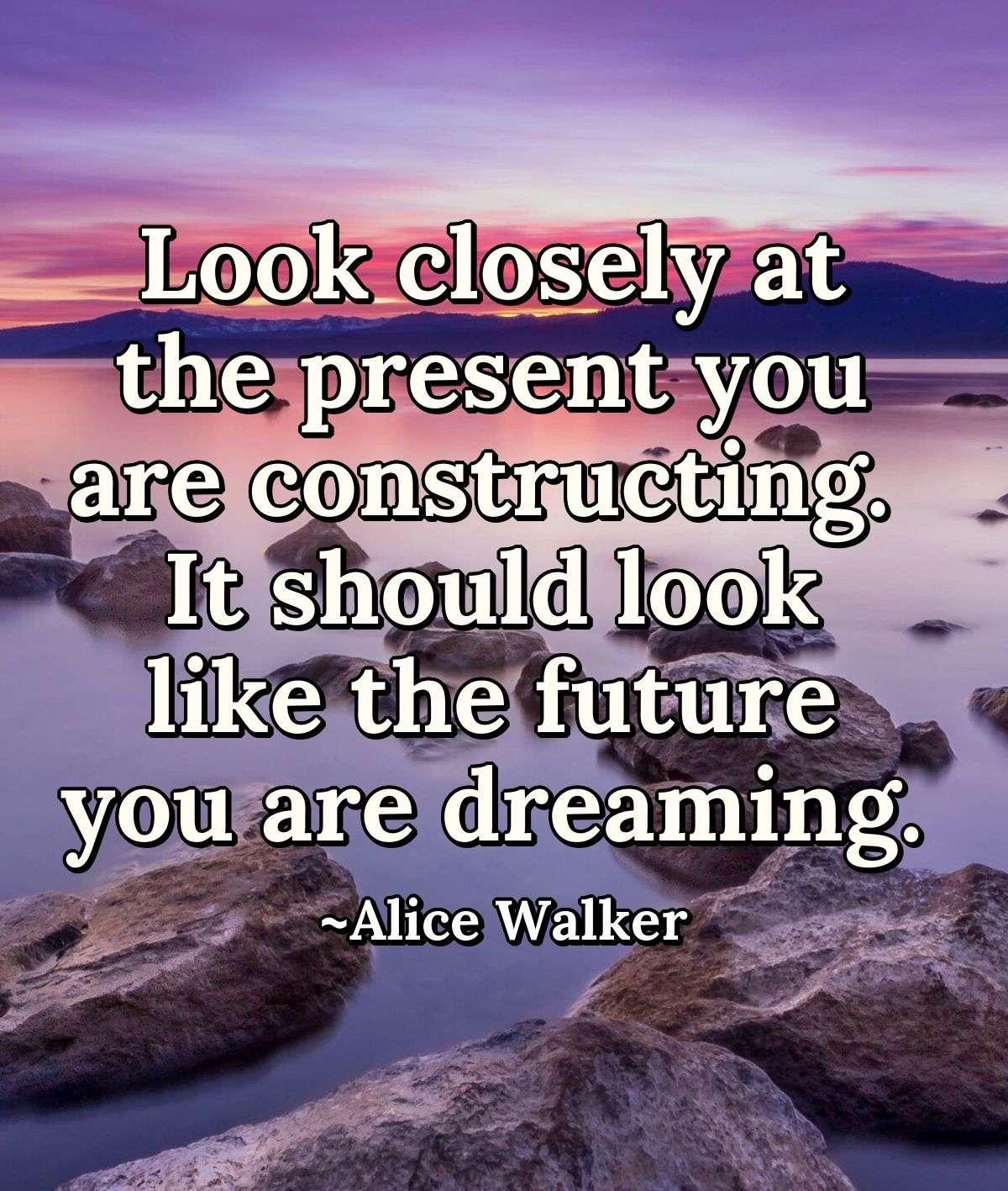 Look closely at the present you are constructing. It should look like the future you are dreaming.