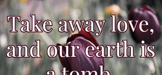 Take away love, and our earth is a tomb.