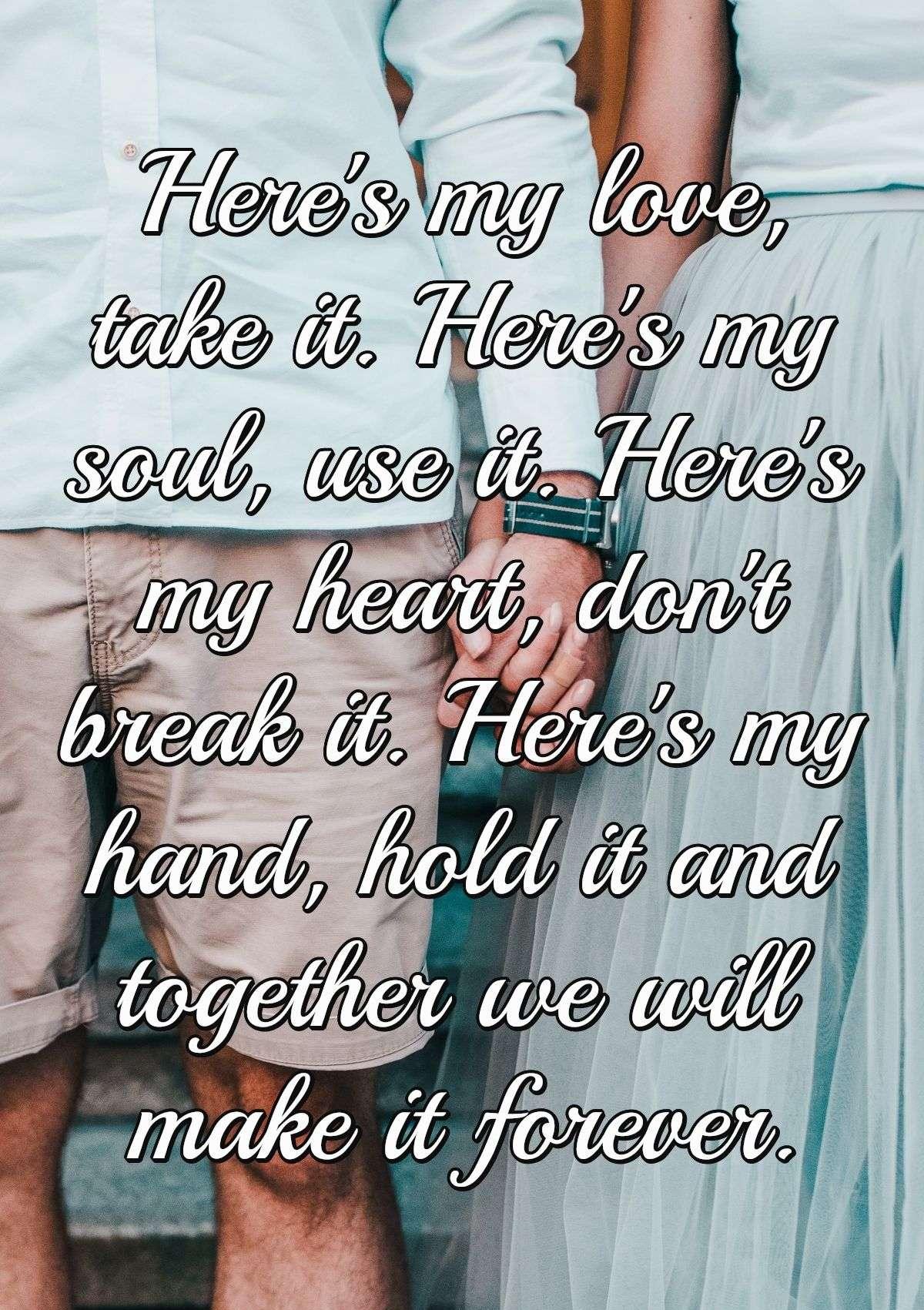 Here's my love, take it. Here's my soul, use it. Here's my heart, don't break it. Here's my hand, hold it and together we will make it forever.