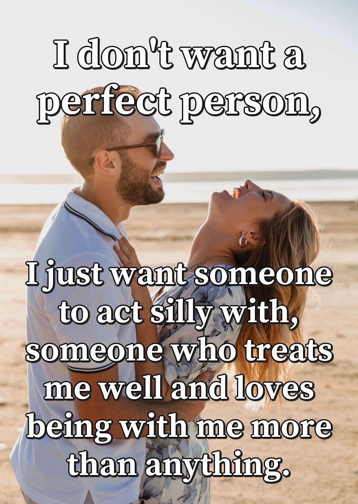 I don't want a perfect person, I just want someone to act silly with, someone who treats me well and loves being with me more than anything.