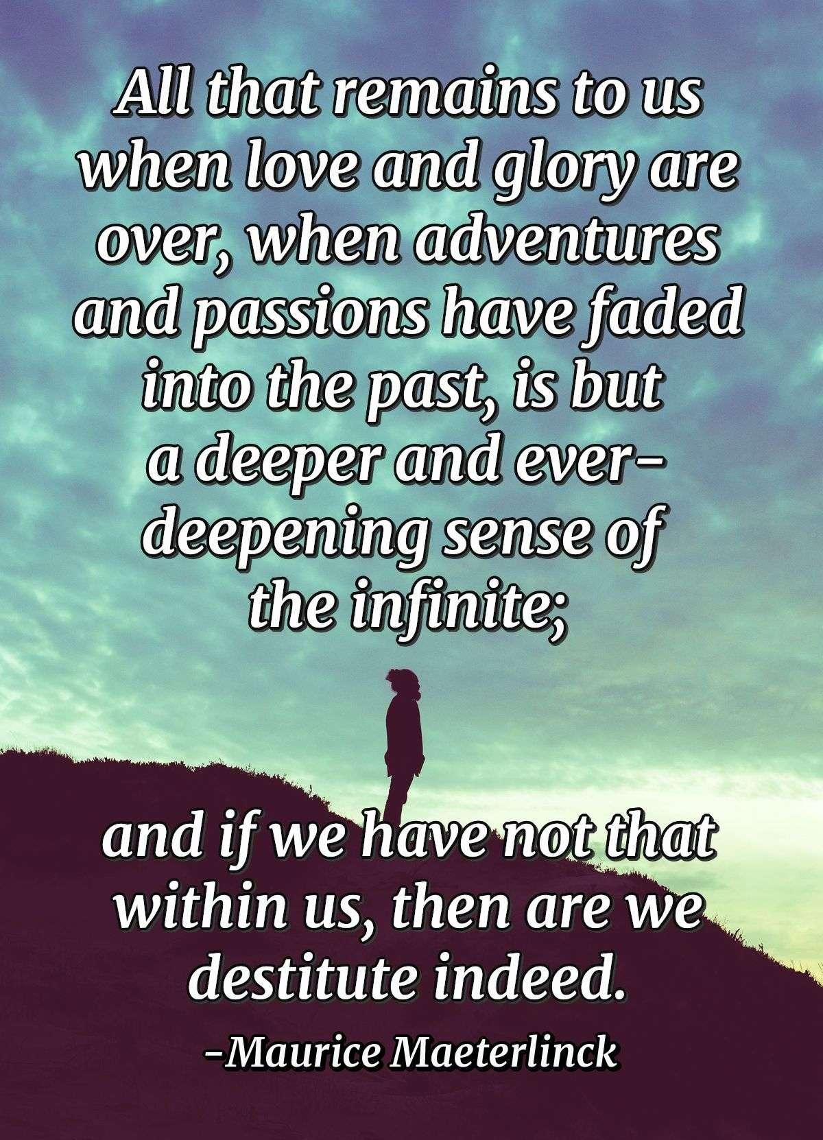 All that remains to us when love and glory are over, when adventures and passions have faded into the past, is but a deeper and ever-deepening sense of the infinite; and if we have not that within us, then are we destitute indeed.