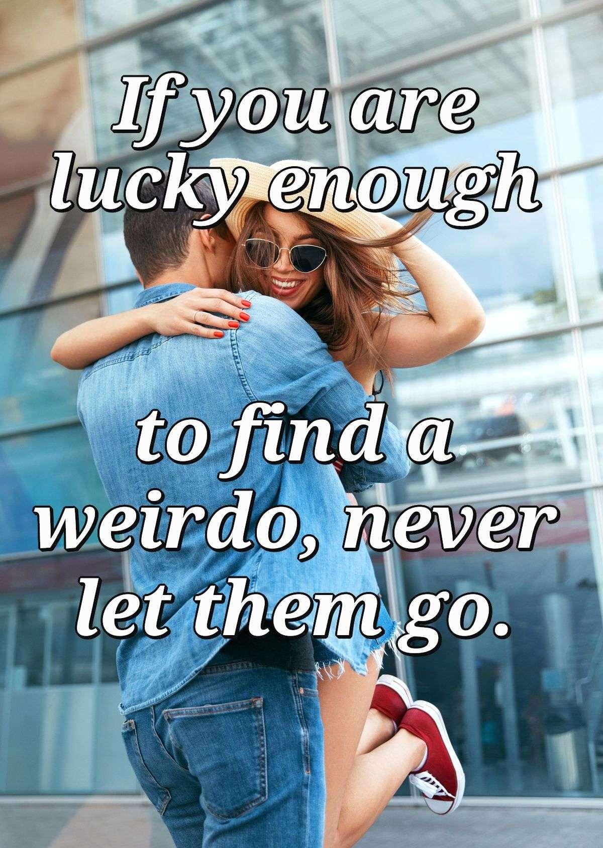 If you are lucky enough to find a weirdo, never let them go.