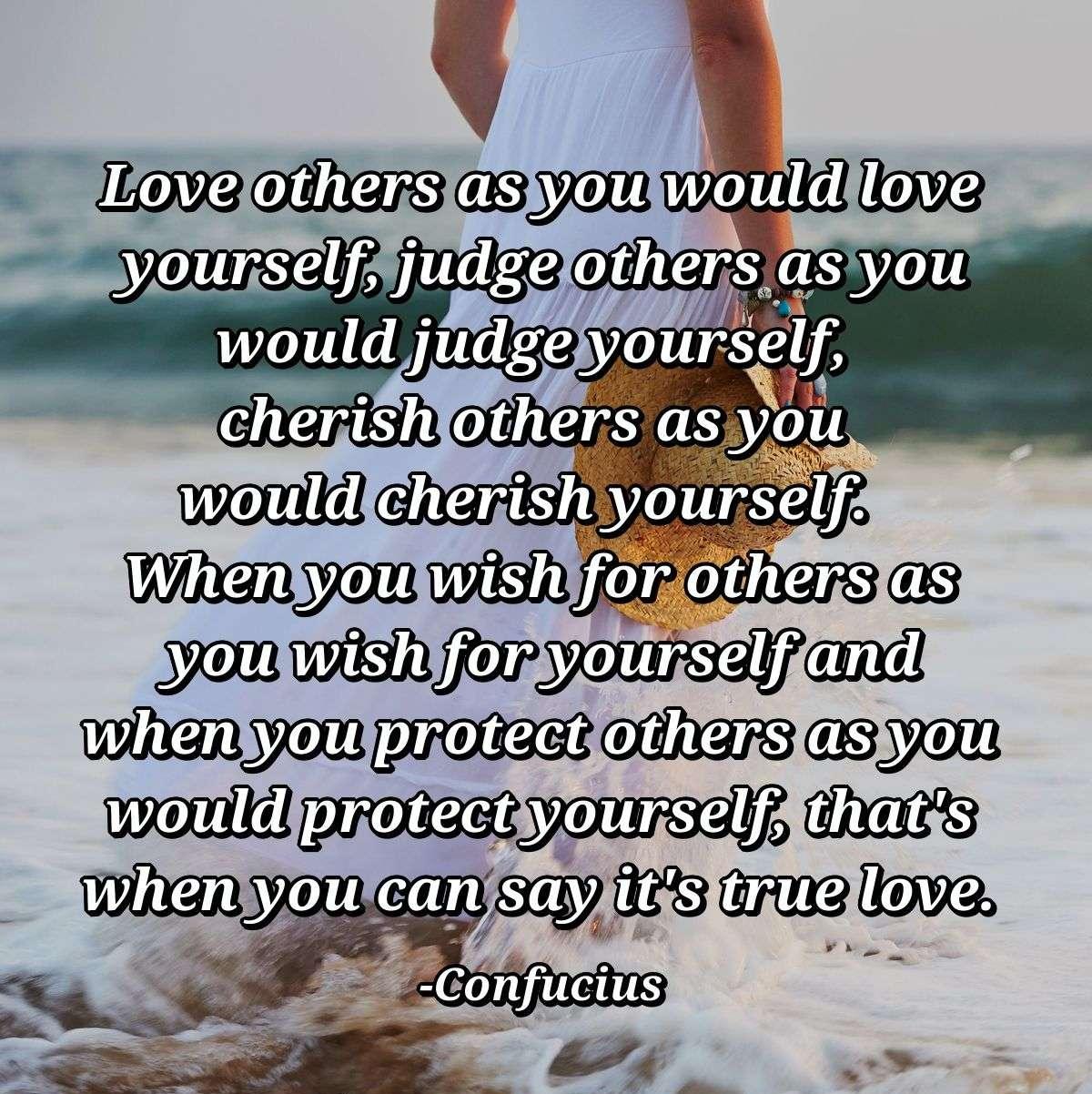 Love others as you would love yourself, judge others as you would judge yourself, cherish others as you would cherish yourself.  When you wish for others as you wish for yourself and when you protect others as you would protect yourself, that's when you can say it's true love.