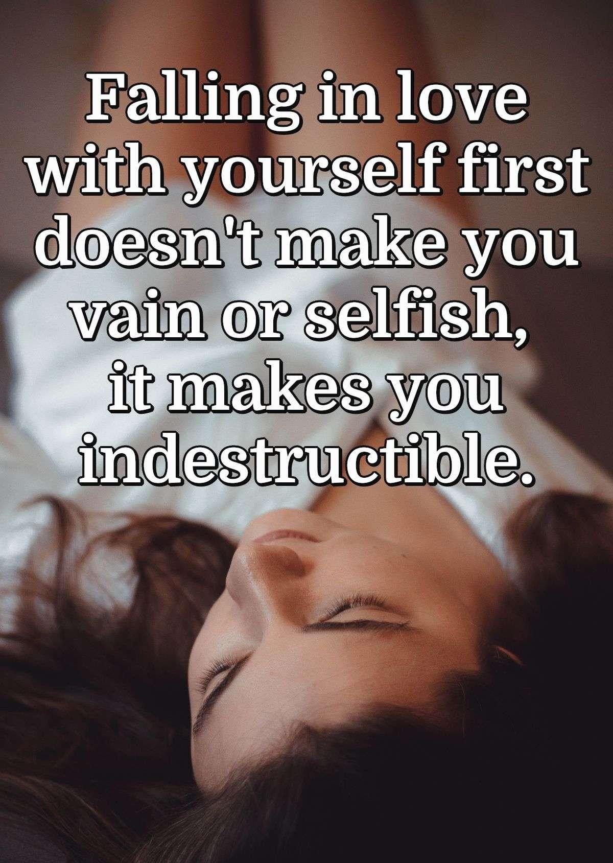 Falling in love with yourself first doesn't make you vain or selfish, it makes you indestructible.